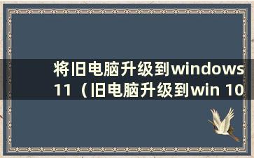 将旧电脑升级到windows 11（旧电脑升级到win 10时会卡住吗）